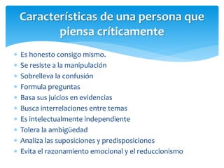  Es honesto consigo mismo.
 Se resiste a la manipulación
 Sobrelleva la confusión
 Formula preguntas
 Basa sus juicios en evidencias
 Busca interrelaciones entre temas
 Es intelectualmente independiente
 Tolera la ambigüedad
 Analiza las suposiciones y predisposiciones
 Evita el razonamiento emocional y el reduccionismo
Características de una persona que
piensa críticamente
 