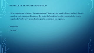 EJEMPLOS DE PENSAMIENTO CRITICO
• Si la empresa de aviación “Intercontinental” desea atraer a más clientes, debería dar un
regalo a cada pasajero. Empresas del sector informático han incrementado las ventas
regalando “software” a sus clientes por la compra de sus equipos.
Conclusión
¿Por qué?
 