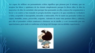 Ser capaz de utilizar un pensamiento crítico significa que piensas por ti mismo, que no
aceptas las ideas y opiniones de los demás simplemente porque lo dicen ellos, lo dice la
mayoría o lo dice la sociedad, sino porque has pensando en ello, conoces los argumentos a
favor y en contra y has tomado tu propia decisión respecto a lo que consideras verdadero
o falso, aceptable o inaceptable, deseable o indeseable. Por lo tanto un pensador crítico es
capaz, humilde, tenaz, precavido, exigente. Además de tener una postura libre y abierta,
por ello el pensador crítico comienza a destacar en su medio y a ser reconocido por sus
aportaciones, pero todo se conforma a lo largo del tiempo con su debida experiencia.
 