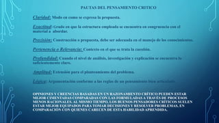 PAUTAS DEL PENSAMIENTO CRITICO
Claridad: Modo en como se expresa la propuesta.
Exactitud: Grado en que la estructura empleada se encuentra en congruencia con el
material a abordar.
Precisión: Construcción o propuesta, debe ser adecuada en el manejo de los conocimientos.
Pertenencia o Relevancia: Contexto en el que se trata la cuestión.
Profundidad: Cuando el nivel de análisis, investigación y explicación se encuentra lo
suficientemente claro.
Amplitud: Extensión para el planteamiento del problema.
Lógica: Argumentación conforme a las reglas de un pensamiento bien articulado.
OPINIONES Y CREENCIAS BASADAS EN UN RAZONAMIENTO CRÍTICO PUEDEN ESTAR
MEJOR CIMENTADAS COMPARADAS CON LAS FORMULADAS A TRAVÉS DE PROCESOS
MENOS RACIONALES. AL MISMO TIEMPO, LOS BUENOS PENSADORES CRÍTICOS SUELEN
ESTAR MEJOR EQUIPADOS PARA TOMAR DECISIONES Y RESOLVER PROBLEMAS, EN
COMPARACIÓN CON QUIENES CARECEN DE ESTA HABILIDAD APRENDIDA.
 
