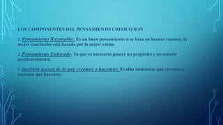 LOS COMPONENTES DEL PENSAMIENTO CRITICO SON
1. Pensamiento Razonable: Es un buen pensamiento si se basa en buenas razones. la
mejor conclusión está basada por la mejor razón.
2. Pensamiento Enfocado: Ya que es necesario poseer un propósito y no ocurrir
accidentalmente.
3. Decisión acerca de lo que creemos o hacemos: Evalúa sentencias que creemos y
acciones que hacemos.
 