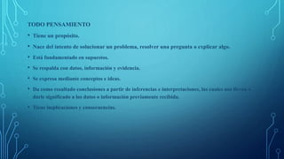 TODO PENSAMIENTO
• Tiene un propósito.
• Nace del intento de solucionar un problema, resolver una pregunta o explicar algo.
• Está fundamentado en supuestos.
• Se respalda con datos, información y evidencia.
• Se expresa mediante conceptos e ideas.
• Da como resultado conclusiones a partir de inferencias e interpretaciones, las cuales nos llevan a
darle significado a los datos o información previamente recibida.
• Tiene implicaciones y consecuencias.
 