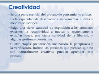 • Es una parte esencial del proceso de pensamiento crítico.
• Es la capacidad de desarrollar e implementar nuevas y
mejores soluciones.
• Exige una cierta cantidad de exposición a los contactos
externos, la receptividad a nuevas y aparentemente
extrañas ideas, una cierta cantidad de la libertad, y
algunas gestiones permisivas.
• Cuatro etapas: preparación, incubación, la perspicacia y
la verificación. Incluso las personas que piensan que no
son naturalmente creativos pueden aprender este
proceso.
 