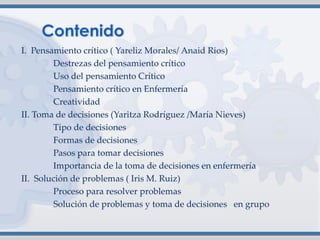 I. Pensamiento crítico ( Yareliz Morales/ Anaid Rios)
Destrezas del pensamiento crítico
Uso del pensamiento Crítico
Pensamiento crítico en Enfermería
Creatividad
II. Toma de decisiones (Yaritza Rodríguez /María Nieves)
Tipo de decisiones
Formas de decisiones
Pasos para tomar decisiones
Importancia de la toma de decisiones en enfermería
II. Solución de problemas ( Iris M. Ruiz)
Proceso para resolver problemas
Solución de problemas y toma de decisiones en grupo
 