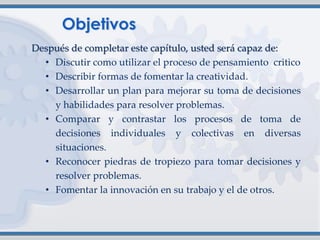 Después de completar este capítulo, usted será capaz de:
• Discutir como utilizar el proceso de pensamiento critico
• Describir formas de fomentar la creatividad.
• Desarrollar un plan para mejorar su toma de decisiones
y habilidades para resolver problemas.
• Comparar y contrastar los procesos de toma de
decisiones individuales y colectivas en diversas
situaciones.
• Reconocer piedras de tropiezo para tomar decisiones y
resolver problemas.
• Fomentar la innovación en su trabajo y el de otros.
 