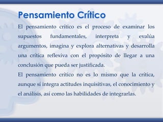 El pensamiento crítico es el proceso de examinar los
supuestos fundamentales, interpreta y evalúa
argumentos, imagina y explora alternativas y desarrolla
una crítica reflexiva con el propósito de llegar a una
conclusión que pueda ser justificada.
El pensamiento crítico no es lo mismo que la crítica,
aunque sí integra actitudes inquisitivas, el conocimiento y
el análisis, así como las habilidades de integrarlas.
 