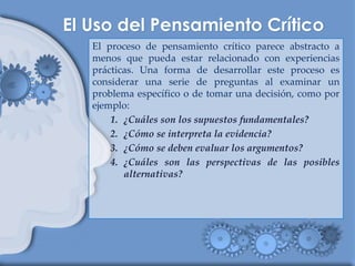 El proceso de pensamiento crítico parece abstracto a
menos que pueda estar relacionado con experiencias
prácticas. Una forma de desarrollar este proceso es
considerar una serie de preguntas al examinar un
problema específico o de tomar una decisión, como por
ejemplo:
1. ¿Cuáles son los supuestos fundamentales?
2. ¿Cómo se interpreta la evidencia?
3. ¿Cómo se deben evaluar los argumentos?
4. ¿Cuáles son las perspectivas de las posibles
alternativas?
 
