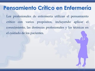 Los profesionales de enfermería utilizan el pensamiento
crítico con varios propósitos, incluyendo aplicar el
conocimiento, las destrezas profesionales y las técnicas en
el cuidado de los pacientes.
 