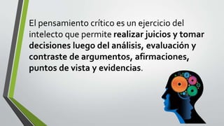 El pensamiento crítico es un ejercicio del
intelecto que permite realizar juicios y tomar
decisiones luego del análisis, evaluación y
contraste de argumentos, afirmaciones,
puntos de vista y evidencias.
 