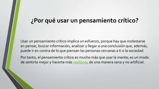 ¿Por qué usar un pensamiento crítico?
Usar un pensamiento crítico implica un esfuerzo, porque hay que molestarse
en pensar, buscar información, analizar y llegar a una conclusión que, además,
puede ir en contra de lo que piensan las personas cercanas a ti o la sociedad.
Por tanto, el pensamiento crítico es mucho más que usar la mente; es un modo
de sentirte mejor y hacerte más resiliente de una manera sana y no artificial.
 