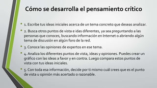 Cómo se desarrolla el pensamiento crítico
• 1. Escribe tus ideas iniciales acerca de un tema concreto que deseas analizar.
• 2. Busca otros puntos de vista e idas diferentes, ya sea preguntando a las
personas que conoces, buscando información en Internet o abriendo algún
tema de discusión en algún foro de la red.
• 3. Conoce las opiniones de expertos en ese tema.
• 4. Analiza los diferentes puntos de vista, ideas y opiniones. Puedes crear un
gráfico con las ideas a favor y en contra. Luego compara estos puntos de
vista con tus ideas iniciales.
• 5. Con toda esa información, decide por ti mismo cuál crees que es el punto
de vista u opinión más acertado o razonable.
 