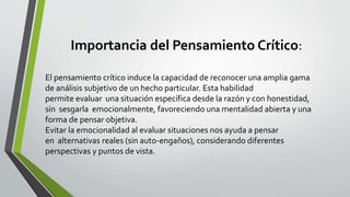 Importancia del Pensamiento Crítico:
El pensamiento crítico induce la capacidad de reconocer una amplia gama
de análisis subjetivo de un hecho particular. Esta habilidad
permite evaluar una situación específica desde la razón y con honestidad,
sin sesgarla emocionalmente, favoreciendo una mentalidad abierta y una
forma de pensar objetiva.
Evitar la emocionalidad al evaluar situaciones nos ayuda a pensar
en alternativas reales (sin auto-engaños), considerando diferentes
perspectivas y puntos de vista.
 