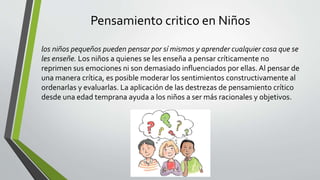 Pensamiento critico en Niños
los niños pequeños pueden pensar por sí mismos y aprender cualquier cosa que se
les enseñe. Los niños a quienes se les enseña a pensar críticamente no
reprimen sus emociones ni son demasiado influenciados por ellas. Al pensar de
una manera crítica, es posible moderar los sentimientos constructivamente al
ordenarlas y evaluarlas. La aplicación de las destrezas de pensamiento crítico
desde una edad temprana ayuda a los niños a ser más racionales y objetivos.
 