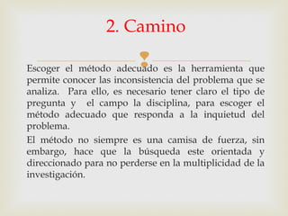 Escoger el método adecuado es la herramienta que
permite conocer las inconsistencia del problema que se
analiza. Para ello, es necesario tener claro el tipo de
pregunta y el campo la disciplina, para escoger el
método adecuado que responda a la inquietud del
problema.
El método no siempre es una camisa de fuerza, sin
embargo, hace que la búsqueda este orientada y
direccionado para no perderse en la multiplicidad de la
investigación.
2. Camino
 