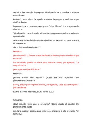qué dice. Por ejemplo, la pregunta ¿Qué puede hacerse sobre el sistema
educativo en
América?, no es clara. Para poder contestar la pregunta, tendríamos que
clarificar lo que
la persona que la hace considera que es “el problema”. Una pregunta más
clara sería:
“¿Qué pueden hacer los educadores para asegurarse que los estudiantes
aprendan las
destrezas y las habilidades que los ayuden a ser exitosos en sus trabajos y
en su proceso
diario de toma de decisiones?”.
Exactitud:
¿Es eso cierto? ¿Cómo se puede verificar? ¿Cómo se puede corroborar que
es cierto?
Un enunciado puede ser claro pero inexacto como, por ejemplo: “La
mayoría de los
perros pesan sobre 300 libras.”
Precisión:
¿Puede ofrecer más detalles? ¿Puede ser más específico? Un
planteamiento puede ser
claro y exacto pero impreciso como, por ejemplo, “José está sobrepeso.”
(No se sabe de
cuánto estamos hablando, si una libra o 500.)
Relevancia:
¿Qué relación tiene con la pregunta? ¿Cómo afecta el asunto? Un
planteamiento puede
ser claro, exacto y preciso pero irrelevante al asunto o a la pregunta. Por
ejemplo, a
 