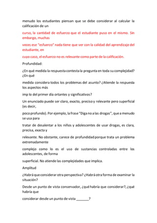 menudo los estudiantes piensan que se debe considerar al calcular la
calificación de un
curso, la cantidad de esfuerzo que el estudiante puso en el mismo. Sin
embargo, muchas
veces ese “esfuerzo” nada tiene que ver con la calidad del aprendizaje del
estudiante, en
cuyo caso, el esfuerzo no es relevante como parte de la calificación.
Profundidad:
¿En qué medida la respuesta contesta la pregunta en toda su complejidad?
¿En qué
medida considera todos los problemas del asunto? ¿Atiende la respuesta
los aspectos más
imp lo del primer día ortantes y significativos?
Un enunciado puede ser claro, exacto, preciso y relevante pero superficial
(es decir,
poco profundo). Por ejemplo, la frase“Diga no a las drogas”, quea menudo
se usa para
tratar de desalentar a los niños y adolescentes de usar drogas, es clara,
precisa, exacta y
relevante. No obstante, carece de profundidad porque trata un problema
extremadamente
complejo como lo es el uso de sustancias controladas entre los
adolescentes, de forma
superficial. No atiende las complejidades que implica.
Amplitud
¿Habrá queconsiderar otra perspectiva? ¿Habrá otra forma de examinar la
situación?
Desde un punto de vista conservador, ¿quéhabría que considerar?, ¿qué
habría que
considerar desde un punto de vista _______?
 