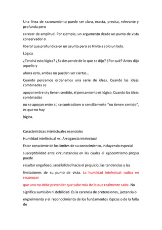 Una línea de razonamiento puede ser clara, exacta, precisa, relevante y
profunda pero
carecer de amplitud. Por ejemplo, un argumento desde un punto de vista
conservador o
liberal que profundice en un asunto pero se limite a solo un lado.
Lógica
¿Tendrá esto lógica? ¿Se despende de lo que se dijo? ¿Por qué? Antes dijo
aquello y
ahora esto, ambas no pueden ser ciertas…
Cuando pensamos ordenamos una serie de ideas. Cuando las ideas
combinadas se
apoyanentre síy tienen sentido, el pensamiento es lógico. Cuando las ideas
combinadas
no se apoyan entre sí, se contradicen o sencillamente “no tienen sentido”,
es que no hay
lógica.
Características intelectuales esenciales
Humildad intellectual vs. Arrogancia intelectual
Estar consciente de los límites de su conocimiento, incluyendo especial
susceptibilidad ante circunstancias en las cuales el egocentrismo propio
puede
resultar engañoso; sensibilidad hacia el prejuicio, las tendencias y las
limitaciones de su punto de vista. La humildad intelectual radica en
reconocer
que uno no debe pretender que sabe más de lo que realmente sabe. No
significa sumisión ni debilidad. Es la carencia de pretensiones, jactancia o
engreimiento y el reconocimiento de los fundamentos lógicos o de la falta
de
 