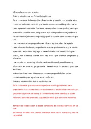 ellos en las creencias propias.
Entereza intelectual vs. Cobardía intelectual
Estar consciente de la necesidad de enfrentar y atender con justicia, ideas,
creencias o visiones hacia las que no nos sentimos atraídos y a las que no
hemosprestadoatención. Este valorintelectual reconocequehayideas que
aunque las consideramos peligrosas o absurdas pueden estar justificadas
racionalmente (en todo o en parte) y que hay conclusiones y creencias que
nos
han sido inculcadas que pueden ser falsas o equivocadas. Para poder
determinar cuáles lo son, no podemos aceptar pasivamente lo que hemos
aprendido. Aquí entra en juego la valentía intelectual ya que, sin lugar a
dudas, nos daremos cuenta que hay ideas que creímos peligrosas y
absurdas
que son ciertas y que hay falsedad o distorsión en algunas ideas muy
afianzadas en nuestro grupo social. Necesitamos la entereza para ser
verticales
ante estas situaciones. Hay que reconocer que puede haber serias
consecuencias para aquel que no se conforma.
Empatía intelectual vs. Estrechez intelectual
Estar consciente que uno necesita ponerse en el lugar del otro para
entenderlo. Esta característicaserelaciona con la habilidad deconstruircon
precisión los puntos de vista y el razonamiento de los demás y el poder
razonar a partir de premisas, supuestos e ideas que no son los nuestros.
También se relaciona con el deseo consciente de recordar las veces en las
que
estuvimos errados aún cuando creíamos estar en lo correcto y con la
capacidad
 