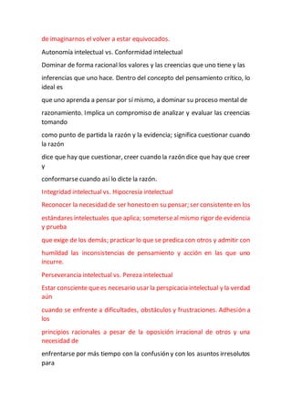 de imaginarnos el volver a estar equivocados.
Autonomía intelectual vs. Conformidad intelectual
Dominar de forma racional los valores y las creencias que uno tiene y las
inferencias que uno hace. Dentro del concepto del pensamiento crítico, lo
ideal es
que uno aprenda a pensar por sí mismo, a dominar su proceso mental de
razonamiento. Implica un compromiso de analizar y evaluar las creencias
tomando
como punto de partida la razón y la evidencia; significa cuestionar cuando
la razón
dice que hay que cuestionar, creer cuando la razón dice que hay que creer
y
conformarse cuando así lo dicte la razón.
Integridad intelectual vs. Hipocresía intelectual
Reconocer la necesidad de ser honesto en su pensar; ser consistente en los
estándares intelectuales que aplica; someterseal mismo rigor de evidencia
y prueba
que exige de los demás; practicar lo que se predica con otros y admitir con
humildad las inconsistencias de pensamiento y acción en las que uno
incurre.
Perseverancia intelectual vs. Pereza intelectual
Estar consciente quees necesario usar la perspicacia intelectual y la verdad
aún
cuando se enfrente a dificultades, obstáculos y frustraciones. Adhesión a
los
principios racionales a pesar de la oposición irracional de otros y una
necesidad de
enfrentarse por más tiempo con la confusión y con los asuntos irresolutos
para
 