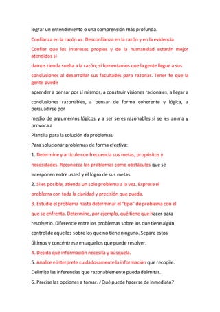 lograr un entendimiento o una comprensión más profunda.
Confianza en la razón vs. Desconfianza en la razón y en la evidencia
Confiar que los intereses propios y de la humanidad estarán mejor
atendidos si
damos rienda suelta a la razón; si fomentamos que la gente llegue a sus
conclusiones al desarrollar sus facultades para razonar. Tener fe que la
gente puede
aprender a pensar por sí mismos, a construir visiones racionales, a llegar a
conclusiones razonables, a pensar de forma coherente y lógica, a
persuadirse por
medio de argumentos lógicos y a ser seres razonables si se les anima y
provoca a
Plantilla para la solución de problemas
Para solucionar problemas de forma efectiva:
1. Determine y articule con frecuencia sus metas, propósitos y
necesidades. Reconozca los problemas como obstáculos que se
interponen entre usted y el logro de sus metas.
2. Si es posible, atienda un solo problema a la vez. Exprese el
problema con toda la claridad y precisión que pueda.
3. Estudie el problema hasta determinar el “tipo” de problema con el
que se enfrenta. Determine, por ejemplo, qué tiene que hacer para
resolverlo. Diferencie entre los problemas sobre los que tiene algún
control de aquellos sobre los que no tiene ninguno. Separe estos
últimos y concéntrese en aquellos que puede resolver.
4. Decida qué información necesita y búsquela.
5. Analice e interprete cuidadosamente la información que recopile.
Delimite las inferencias que razonablemente pueda delimitar.
6. Precise las opciones a tomar. ¿Qué puede hacerse de inmediato?
 