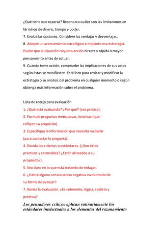 ¿Qué tiene que esperar? Reconozca cuáles son las limitaciones en
términos de dinero, tiempo y poder.
7. Evalúe las opciones. Considere las ventajas y desventajas.
8. Adopte un acercamiento estratégico e implante esa estrategia.
Puede que la situación requiera acción directa y rápida o mayor
pensamiento antes de actuar.
9. Cuando tome acción, compruebe las implicaciones de sus actos
según éstas se manifiesten. Esté listo para revisar y modificar la
estrategia o su análisis del problema en cualquier momento o según
obtenga más información sobre el problema.
Lista de cotejo para evaluación
1. ¿Qué está evaluando? ¿Por qué? (sea preciso).
2. Formule preguntas meticulosas, incisivas (que
reflejen su propósito).
3. Especifique la información que necesita recopilar
(para contestar la pregunta).
4. Decida los criterios o estándares. (¿Son éstos
prácticos y razonables? ¿Están alineados a su
propósito?).
5. Sea claro en lo que está tratando de indagar.
6. ¿Habrá alguna consecuencia negativa involuntaria de
su forma de evaluar?
7. Revise la evaluación. ¿Es coherente, lógica, realista y
práctica?
Los pensadores críticos aplican rutinariamente los
estándares intelectuales a los elementos del razonamiento
 