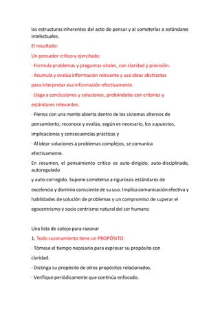 las estructuras inherentes del acto de pensar y al someterlas a estándares
intelectuales.
El resultado:
Un pensador crítico y ejercitado:
· Formula problemas y preguntas vitales, con claridad y precisión.
· Acumula y evalúa información relevante y usa ideas abstractas
para interpretar esa información efectivamente.
· Llega a conclusiones y soluciones, probándolas con criterios y
estándares relevantes.
· Piensa con una mente abierta dentro de los sistemas alternos de
pensamiento; reconoce y evalúa, según es necesario, los supuestos,
implicaciones y consecuencias prácticas y
· Al idear soluciones a problemas complejos, se comunica
efectivamente.
En resumen, el pensamiento crítico es auto-dirigido, auto-disciplinado,
autoregulado
y auto-corregido. Supone someterse a rigurosos estándares de
excelencia y dominio conscientede su uso. Implicacomunicación efectiva y
habilidades de solución de problemas y un compromiso de superar el
egocentrismo y socio centrismo natural del ser humano
Una lista de cotejo para razonar
1. Todo razonamiento tiene un PROPÓSITO.
· Tómese el tiempo necesario para expresar su propósito con
claridad.
· Distinga su propósito de otros propósitos relacionados.
· Verifique periódicamente que continúa enfocado.
 