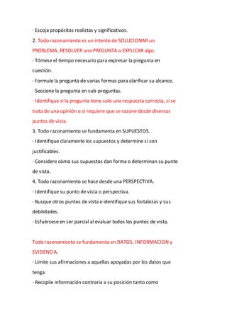 · Escoja propósitos realistas y significativos.
2. Todo razonamiento es un intento de SOLUCIONAR un
PROBLEMA, RESOLVER una PREGUNTA o EXPLICAR algo.
· Tómese el tiempo necesario para expresar la pregunta en
cuestión.
· Formule la pregunta de varias formas para clarificar su alcance.
· Seccione la pregunta en sub-preguntas.
· Identifique si la pregunta tiene solo una respuesta correcta, si se
trata de una opinión o si requiere que se razone desde diversos
puntos de vista.
3. Todo razonamiento se fundamenta en SUPUESTOS.
· Identifique claramente los supuestos y determine si son
justificables.
· Considere cómo sus supuestos dan forma o determinan su punto
de vista.
4. Todo razonamiento se hace desde una PERSPECTIVA.
· Identifique su punto de vista o perspectiva.
· Busque otros puntos de vista e identifique sus fortalezas y sus
debilidades.
· Esfuércese en ser parcial al evaluar todos los puntos de vista.
Todo razonamiento se fundamenta en DATOS, INFORMACION y
EVIDENCIA.
· Limite sus afirmaciones a aquellas apoyadas por los datos que
tenga.
· Recopile información contraria a su posición tanto como
 