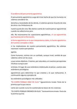 El problema del pensamiento egocéntrico
El pensamiento egocéntrico surge del triste hecho de que los humanos no
solemos considerar los
derechos y necesidades de los demás, ni solemos apreciar el punto de vista
de otros o las limitaciones de
nuestro punto de vista. Nos damos cuenta de nuestro pensar egocentrista
cuando nos adiestramos para
ello. No reconocemos las suposiciones egocéntricas, el uso egocentrista
que hacemos de la información,
la forma egocéntrica en la que interpretamos datos, la fuente egocéntrica
de nuestros conceptos e ideas
ni las implicaciones de nuestro pensamiento egocéntrico. No solemos
reconocer nuestra perspectiva
egoísta.
Como humanos, vivimos con un confiado, aunque irreal, sentido de que
sabemos cómo son las cosas
y que somos objetivos. Creemos, por naturaleza, en nuestras percepciones
intuitivas aunque sean
erróneas. En lugar de usar estándares intelectuales al pensar, usamos unos
estándares psicológicos
egocéntricos para determinar lo que creemos y lo que rechazamos. A
continuación algunos ejemplos de
los estándares psicológicos más utilizados:
“ES CIERTO PORQUE CREO EN ELLO.” Egocentrismo innato: Parto de la
premisa que lo que creo es
cierto aún cuando nunca he cuestionado las bases de mis creencias.
“ES CIERTO PORQUECREEMOS EN ELLO.” Sociocentrismo innato: Parto de
la premisa que las
 