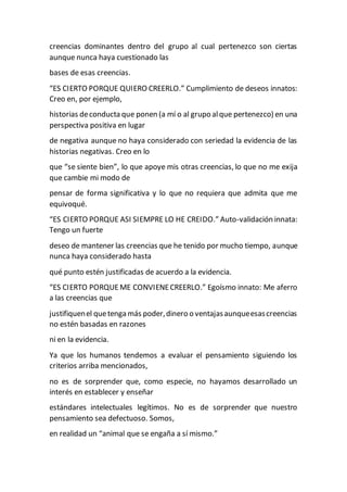 creencias dominantes dentro del grupo al cual pertenezco son ciertas
aunque nunca haya cuestionado las
bases de esas creencias.
“ES CIERTO PORQUE QUIERO CREERLO.” Cumplimiento de deseos innatos:
Creo en, por ejemplo,
historias deconducta que ponen (a mí o al grupo alque pertenezco) en una
perspectiva positiva en lugar
de negativa aunque no haya considerado con seriedad la evidencia de las
historias negativas. Creo en lo
que “se siente bien”, lo que apoye mis otras creencias, lo que no me exija
que cambie mi modo de
pensar de forma significativa y lo que no requiera que admita que me
equivoqué.
“ES CIERTO PORQUE ASI SIEMPRE LO HE CREIDO.” Auto-validación innata:
Tengo un fuerte
deseo de mantener las creencias que he tenido por mucho tiempo, aunque
nunca haya considerado hasta
qué punto estén justificadas de acuerdo a la evidencia.
“ES CIERTO PORQUEME CONVIENECREERLO.” Egoísmo innato: Me aferro
a las creencias que
justifiquenel quetenga más poder,dinero o ventajasaunqueesascreencias
no estén basadas en razones
ni en la evidencia.
Ya que los humanos tendemos a evaluar el pensamiento siguiendo los
criterios arriba mencionados,
no es de sorprender que, como especie, no hayamos desarrollado un
interés en establecer y enseñar
estándares intelectuales legítimos. No es de sorprender que nuestro
pensamiento sea defectuoso. Somos,
en realidad un “animal que se engaña a sí mismo.”
 