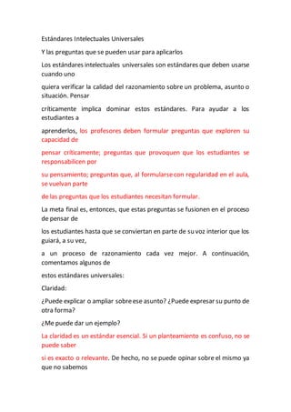 Estándares Intelectuales Universales
Y las preguntas que se pueden usar para aplicarlos
Los estándares intelectuales universales son estándares que deben usarse
cuando uno
quiera verificar la calidad del razonamiento sobre un problema, asunto o
situación. Pensar
críticamente implica dominar estos estándares. Para ayudar a los
estudiantes a
aprenderlos, los profesores deben formular preguntas que exploren su
capacidad de
pensar críticamente; preguntas que provoquen que los estudiantes se
responsabilicen por
su pensamiento; preguntas que, al formularsecon regularidad en el aula,
se vuelvan parte
de las preguntas que los estudiantes necesitan formular.
La meta final es, entonces, que estas preguntas se fusionen en el proceso
de pensar de
los estudiantes hasta que se conviertan en parte de su voz interior que los
guiará, a su vez,
a un proceso de razonamiento cada vez mejor. A continuación,
comentamos algunos de
estos estándares universales:
Claridad:
¿Puede explicar o ampliar sobreese asunto? ¿Puede expresar su punto de
otra forma?
¿Me puede dar un ejemplo?
La claridad es un estándar esencial. Si un planteamiento es confuso, no se
puede saber
si es exacto o relevante. De hecho, no se puede opinar sobre el mismo ya
que no sabemos
 