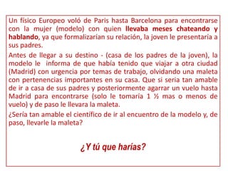 Un físico Europeo voló de Paris hasta Barcelona para encontrarse
con la mujer (modelo) con quien llevaba meses chateando y
hablando, ya que formalizarían su relación, la joven le presentaría a
sus padres.
Antes de llegar a su destino - (casa de los padres de la joven), la
modelo le informa de que había tenido que viajar a otra ciudad
(Madrid) con urgencia por temas de trabajo, olvidando una maleta
con pertenencias importantes en su casa. Que si seria tan amable
de ir a casa de sus padres y posteriormente agarrar un vuelo hasta
Madrid para encontrarse (solo le tomaría 1 ½ mas o menos de
vuelo) y de paso le llevara la maleta.
¿Sería tan amable el científico de ir al encuentro de la modelo y, de
paso, llevarle la maleta?
¿Y tú que harías?
 