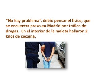 “No hay problema”, debió pensar el físico, que
se encuentra preso en Madrid por tráfico de
drogas. En el interior de la maleta hallaron 2
kilos de cocaína.
 