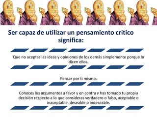 Ser capaz de utilizar un pensamiento critico
significa:
Que no aceptas las ideas y opiniones de los demás simplemente porque lo
dicen ellos.
Pensar por ti mismo.
Conoces los argumentos a favor y en contra y has tomado tu propia
decisión respecto a lo que consideras verdadero o falso, aceptable o
inaceptable, deseable o indeseable.
 
