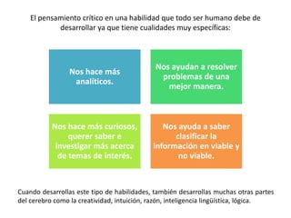 El pensamiento crítico en una habilidad que todo ser humano debe de
desarrollar ya que tiene cualidades muy específicas:
Cuando desarrollas este tipo de habilidades, también desarrollas muchas otras partes
del cerebro como la creatividad, intuición, razón, inteligencia lingüística, lógica.
Nos hace más
analíticos.
Nos ayudan a resolver
problemas de una
mejor manera.
Nos hace más curiosos,
querer saber e
investigar más acerca
de temas de interés.
Nos ayuda a saber
clasificar la
información en viable y
no viable.
 