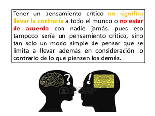 Tener un pensamiento crítico no significa
llevar la contraria a todo el mundo o no estar
de acuerdo con nadie jamás, pues eso
tampoco sería un pensamiento crítico, sino
tan solo un modo simple de pensar que se
limita a llevar además en consideración lo
contrario de lo que piensen los demás.
 