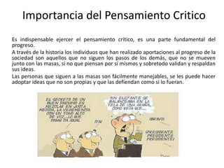 Importancia del Pensamiento Critico
Es indispensable ejercer el pensamiento crítico, es una parte fundamental del
progreso.
A través de la historia los individuos que han realizado aportaciones al progreso de la
sociedad son aquellos que no siguen los pasos de los demás, que no se mueven
junto con las masas, si no que piensan por sí mismos y sobretodo validan y respaldan
sus ideas.
Las personas que siguen a las masas son fácilmente manejables, se les puede hacer
adoptar ideas que no son propias y que las defiendan como si lo fueran.
 