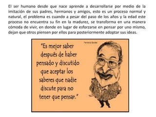 El ser humano desde que nace aprende a desarrollarse por medio de la
imitación de sus padres, hermanos y amigos, esto es un proceso normal y
natural, el problema es cuando a pesar del paso de los años y la edad este
proceso no encuentra su fin en la madurez, se transforma en una manera
cómoda de vivir, en donde en lugar de esforzarse en pensar por uno mismo,
dejan que otros piensen por ellos para posteriormente adoptar sus ideas.
 