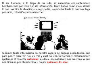 El ser humano, a lo largo de su vida, se encuentra constantemente
bombardeado por todo tipo de información, tanto buena como mala, desde
lo que nos dice la abuelita, el amigo, la tía, la comadre hasta lo que nos llega
por radio, televisión y ahora internet.
Tenemos tanta información en nuestra cabeza de dudosa procedencia, que
para poder discernir cual es real y cual no, con frecuencia y erróneamente
apelamos al carácter autoridad, es decir, normalmente nos creemos lo que
nos dicen no por el contenido si no por quien nos los dice.
 