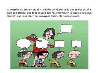 La cuestión no está en enseñar a dudar por dudar de lo que se nos enseña,
si no comprender que todo aquello que nos enseñan en la escuela es lo que
creemos que pasa y bien en su mayoría realmente no es absoluto.
 