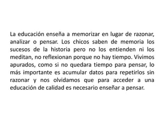La educación enseña a memorizar en lugar de razonar,
analizar o pensar. Los chicos saben de memoria los
sucesos de la historia pero no los entienden ni los
meditan, no reflexionan porque no hay tiempo. Vivimos
apurados, como si no quedara tiempo para pensar, lo
más importante es acumular datos para repetirlos sin
razonar y nos olvidamos que para acceder a una
educación de calidad es necesario enseñar a pensar.
 
