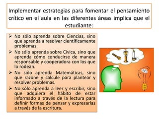 Implementar estrategias para fomentar el pensamiento
crítico en el aula en las diferentes áreas implica que el
estudiante:
 No sólo aprenda sobre Ciencias, sino
que aprenda a resolver científicamente
problemas.
 No sólo aprenda sobre Cívica, sino que
aprenda cómo conducirse de manera
responsable y cooperadora con los que
lo rodean.
 No sólo aprenda Matemáticas, sino
que razone y calcule para plantear y
resolver problemas.
 No sólo aprenda a leer y escribir, sino
que adquiera el hábito de estar
informado a través de la lectura para
definir formas de pensar y expresarlas
a través de la escritura.
 