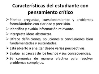 Características del estudiante con
pensamiento crítico
 Plantea preguntas, cuestionamientos y problemas
formulándolos con claridad y precisión.
 Identifica y evalúa información relevante.
 Interpreta ideas abstractas.
 Ofrece definiciones, soluciones y conclusiones bien
fundamentadas y sustentadas.
 Está abierto a analizar desde varias perspectivas.
 Evalúa las causas de los hechos y sus consecuencias.
 Se comunica de manera efectiva para resolver
problemas complejos.
 