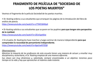 FRAGMENTO DE PELÍCULA DE “SOCIEDAD DE
LOS POETAS MUERTOS”
Veamos el fragmento de la película Sociedad de los poetas muertos.
• Dr. Keating ordena a sus estudiantes que arranquen las páginas de la introducción del libro de
análisis de poesía.
https://www.youtube.com/watch?v=c7TM5584Xp4
• Dr Keating solicita a sus estudiantes que se paren en los pupitres para que tengan otra perspectiva
de la realidad.
https://www.youtube.com/watch?v=iZExl1ge66w
• En el patio, Dr. Keating les hace marchar y luego caminar de manera independiente para que
comprendan la necesidad de pensamiento independiente.
https://www.youtube.com/watch?v=6gxUwXl7ZQ8
Observaciones:
Mientras la mayoría de los profesores de esta escuela tienen una manera de actuar y enseñar muy
disciplinaria y autoritaria, el Sr. Keating empieza de una manera diferente.
Sus clases son muy dinámicas y, sobretodo, siempre encaminadas a un objetivo: tenemos poco
tiempo en la vida y hay que aprovechar al máximo cada instante.
 