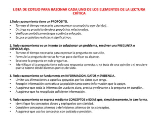 LISTA DE COTEJO PARA RAZONAR CADA UNO DE LOS ELEMENTOS DE LA LECTURA
CRÍTICA
1.Todo razonamiento tiene un PROPÓSITO.
• Tómese el tiempo necesario para expresar su propósito con claridad.
• Distinga su propósito de otros propósitos relacionados.
• Verifique periódicamente que continúa enfocado.
• Escoja propósitos realistas y significativos.
2. Todo razonamiento es un intento de solucionar un problema, resolver una PREGUNTA o
EXPLICAR algo.
• Tómese el tiempo necesario para expresar la pregunta en cuestión.
• Formule la pregunta de varias formas para clarificar su alcance.
• Seccione la pregunta en sub-preguntas.
• Identifique si la pregunta tiene solo una respuesta correcta, si se trata de una opinión o si requiere
que se razone desde diversos puntos de vista.
3. Todo razonamiento se fundamenta en INFORMACION, DATOS y EVIDENCIA.
• Limite sus afirmaciones a aquellas apoyadas por los datos que tenga.
• Recopile información contraria a su posición tanto como información que la apoye.
• Asegúrese que toda la información usada es clara, precisa y relevante a la pregunta en cuestión.
• Asegúrese que ha recopilado suficiente información.
4. Todo razonamiento se expresa mediante CONCEPTOS e IDEAS que, simultáneamente, le dan forma.
• Identifique los conceptos claves y explíquelos con claridad.
• Considere conceptos alternos o definiciones alternas de los conceptos.
• Asegúrese que usa los conceptos con cuidado y precisión.
 