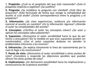 1. Propósito: ¿Cuál es el propósito del que está razonando? ¿Está el
propósito implícito o explícito? ¿Se justifica?
2. Pregunta: ¿Se establece la pregunta con claridad? ¿Está libre de
prejuicios? ¿Está formulada de forma que recoge la complejidad del
asunto al cual alude? ¿Existe correspondencia entre la pregunta y el
propósito?
3. Información: ¿Se citan experiencias, evidencia y/o información
esencial al asunto en cuestión? ¿Es la información rigurosa? ¿Atiende
el autor las complejidades del asunto?
4. Conceptos: ¿Clarifica el autor los conceptos claves? ¿Se usan y
aplican los conceptos adecuadamente?
5. Supuestos: ¿Demuestra el autor sensibilidad hacia lo que da por
hecho o presupone? (En la medida en que esos supuestos pueden ser
cuestionados). ¿Usa el autor supuestos dudosos sin atender la
problemática inherente a los mismos?
6. Inferencias: ¿Se explica claramente la línea de razonamiento por la
cual se llega a las conclusiones?
7. Punto de vista: ¿Demuestra el autor sensibilidad a otros puntos de
vista? ¿Considera y responde las objeciones posibles que puedan
ofrecer los otros puntos de vista?
8. Implicaciones: ¿Se demuestra sensibilidad hacia las implicaciones y
consecuencias de la postura asumida?
 
