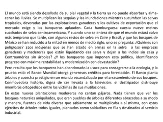 El mundo está siendo desollado de su piel vegetal y la tierra ya no puede absorber y alma-
cenar las lluvias. Se multiplican las sequías y las inundaciones mientras sucumben las selvas
tropicales, devoradas por las explotaciones ganaderas y los cultivos de exportación que el
mercado exige y los banqueros aplauden. Cada hamburguesa cuesta nueve metros
cuadrados de selva centroamericana. Y cuando uno se entera de que el mundo estará calvo
más temprano que tarde, con algunos restos de selva en Zaire y Brasil, y que los bosques de
México se han reducido a la mitad en menos de medio siglo, uno se pregunta: ¿Quiénes son
peligrosos? ¿Los indígenas que se han alzado en armas en la selva o las empresas
ganaderas y madereras que están liquidando esa selva y dejan a los indios sin casa y
Centroamérica sin árboles? ¿Y los banqueros que imponen esta política, identificando
progreso con máxima rentabilidad y modernización con devastación?
Pero resulta que los banqueros han abandonado la usura para consagrarse a la ecología, y la
prueba está: el Banco Mundial otorga generosos créditos para forestación. El Banco planta
árboles y cosecha prestigio en un mundo escandalizado por el arrasamiento de sus bosques.
Conmovedora historia, digna de ser llevada a la televisión: el destripador distribuye
miembros ortopédicos entre las víctimas de sus mutilaciones.
En estas nuevas plantaciones madereras no cantan pájaros. Nada tienen que ver los
bosques naturales aniquilados, que eran pueblos de árboles diferentes abrazados a su modo
y manera, fuentes de vida diversa que sabiamente se multiplicaba a sí misma, con estos
ejércitos de árboles todos iguales, plantados como soldaditos en fila y destinados al servicio
industrial.
 