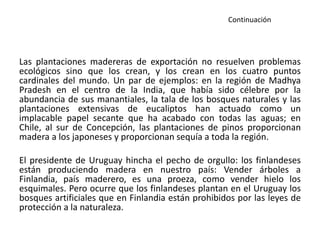 Continuación
Las plantaciones madereras de exportación no resuelven problemas
ecológicos sino que los crean, y los crean en los cuatro puntos
cardinales del mundo. Un par de ejemplos: en la región de Madhya
Pradesh en el centro de la India, que había sido célebre por la
abundancia de sus manantiales, la tala de los bosques naturales y las
plantaciones extensivas de eucaliptos han actuado como un
implacable papel secante que ha acabado con todas las aguas; en
Chile, al sur de Concepción, las plantaciones de pinos proporcionan
madera a los japoneses y proporcionan sequía a toda la región.
El presidente de Uruguay hincha el pecho de orgullo: los finlandeses
están produciendo madera en nuestro país: Vender árboles a
Finlandia, país maderero, es una proeza, como vender hielo los
esquimales. Pero ocurre que los finlandeses plantan en el Uruguay los
bosques artificiales que en Finlandia están prohibidos por las leyes de
protección a la naturaleza.
 