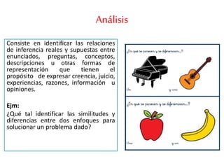 Análisis
Consiste en identificar las relaciones
de inferencia reales y supuestas entre
enunciados, preguntas, conceptos,
descripciones u otras formas de
representación que tienen el
propósito de expresar creencia, juicio,
experiencias, razones, información u
opiniones.
Ejm:
¿Qué tal identificar las similitudes y
diferencias entre dos enfoques para
solucionar un problema dado?
 