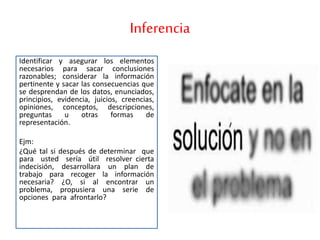 Inferencia
Identificar y asegurar los elementos
necesarios para sacar conclusiones
razonables; considerar la información
pertinente y sacar las consecuencias que
se desprendan de los datos, enunciados,
principios, evidencia, juicios, creencias,
opiniones, conceptos, descripciones,
preguntas u otras formas de
representación.
Ejm:
¿Qué tal si después de determinar que
para usted sería útil resolver cierta
indecisión, desarrollara un plan de
trabajo para recoger la información
necesaria? ¿O, si al encontrar un
problema, propusiera una serie de
opciones para afrontarlo?
 