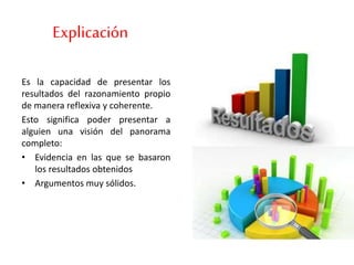 Explicación
Es la capacidad de presentar los
resultados del razonamiento propio
de manera reflexiva y coherente.
Esto significa poder presentar a
alguien una visión del panorama
completo:
• Evidencia en las que se basaron
los resultados obtenidos
• Argumentos muy sólidos.
 